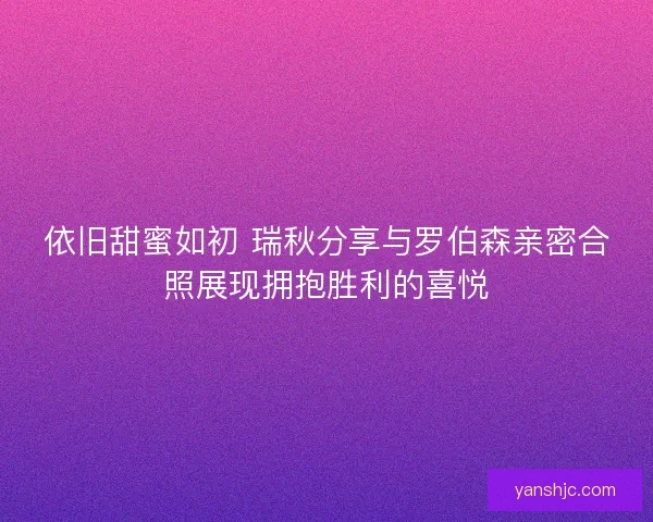 依旧甜蜜如初 瑞秋分享与罗伯森亲密合照展现拥抱胜利的喜悦