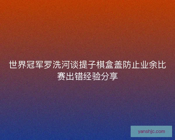 世界冠军罗洗河谈提子棋盒盖防止业余比赛出错经验分享