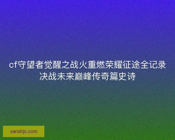 cf守望者觉醒之战火重燃荣耀征途全记录决战未来巅峰传奇篇史诗