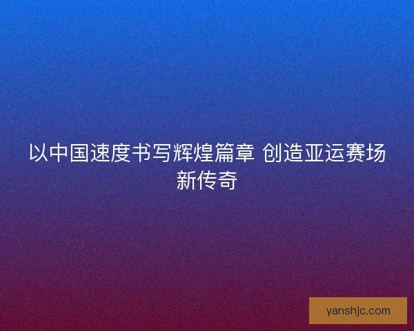 以中国速度书写辉煌篇章 创造亚运赛场新传奇
