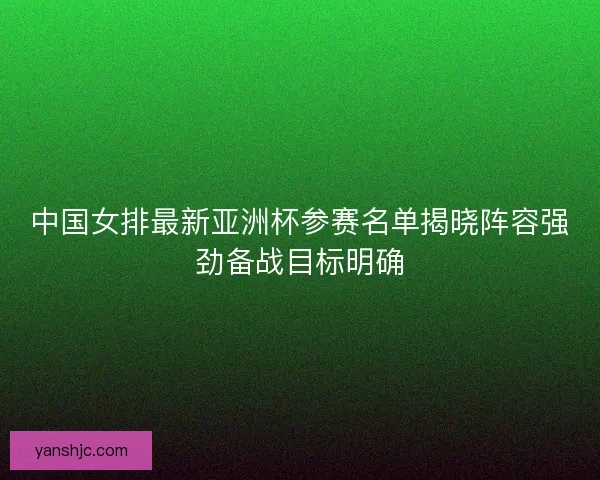 中国女排最新亚洲杯参赛名单揭晓阵容强劲备战目标明确