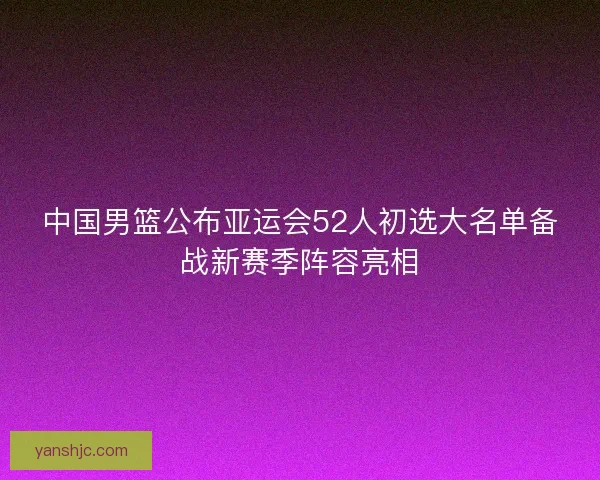 中国男篮公布亚运会52人初选大名单备战新赛季阵容亮相