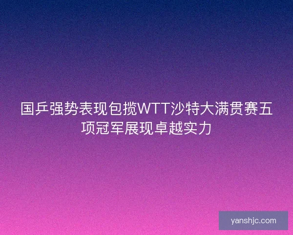 国乒强势表现包揽WTT沙特大满贯赛五项冠军展现卓越实力